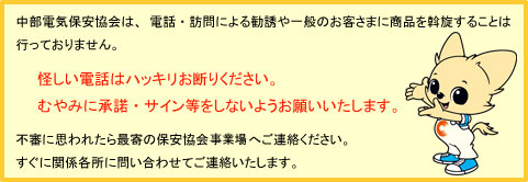 中部電気保安協会は、電話・訪問による勧誘や一般のお客さまに商品を斡旋することは行っておりません。怪しい電話はハッキリお断りください。むやみに承諾・サイン等をしないようにお願いいたします。不審に思われたら最寄の保安協会事業所へご連絡ください。すぐに関係各所に問い合わせてご連絡いたします。